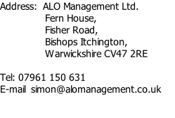 Address: 	ALO Management Ltd.  		 Fern House,  		 Fisher Road,  		 Bishops Itchington,  		 Warwickshire CV47 2RE  Tel: 07961 150 631 E-mail  simon@alomanagement.co.uk