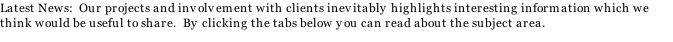 Latest News:  Our projects and involvement with clients inevitably highlights interesting information which we think would be useful to share.  By clicking the tabs below you can read about the subject area.